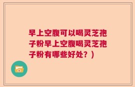 早上空腹可以喝灵芝孢子粉早上空腹喝灵芝孢子粉有哪些好处？)