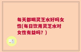 每天都喝灵芝水好吗女性(每日饮用灵芝水对女性有益吗？)