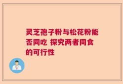 灵芝孢子粉与松花粉能否同吃 探究两者同食的可行性