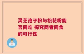 灵芝孢子粉与松花粉能否同吃 探究两者同食的可行性