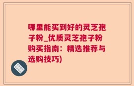 哪里能买到好的灵芝孢子粉_优质灵芝孢子粉购买指南：精选推荐与选购技巧)