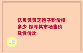 亿贝灵灵芝孢子粉价格多少 探寻其市场售价及性价比