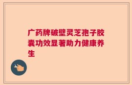 广药牌破壁灵芝孢子胶囊功效显著助力健康养生