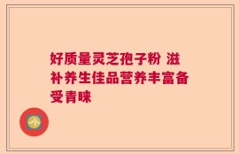 好质量灵芝孢子粉 滋补养生佳品营养丰富备受青睐