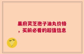 巢府灵芝孢子油丸价格，买前必看的超值信息