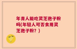 年青人能吃灵芝孢子粉吗(年轻人可否食用灵芝孢子粉？)