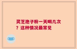 灵芝孢子粉一天喝几次？这种情况最常见