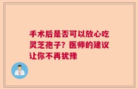 手术后是否可以放心吃灵芝孢子？医师的建议让你不再犹豫