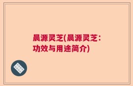 晨源灵芝(晨源灵芝：功效与用途简介)
