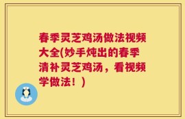 春季灵芝鸡汤做法视频大全(妙手炖出的春季清补灵芝鸡汤，看视频学做法！)