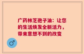 广药林芝孢子油：让您的生活焕发全新活力，带来意想不到的改变