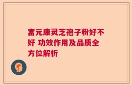 富元康灵芝孢子粉好不好 功效作用及品质全方位解析