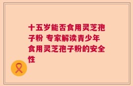 十五岁能否食用灵芝孢子粉 专家解读青少年食用灵芝孢子粉的安全性