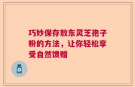巧妙保存敖东灵芝孢子粉的方法，让你轻松享受自然馈赠