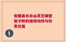 安图县长白山灵芝破壁孢子粉的独特功效与珍贵价值