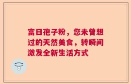 富日孢子粉，您未曾想过的天然美食，转瞬间激发全新生活方式