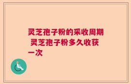 灵芝孢子粉的采收周期 灵芝孢子粉多久收获一次
