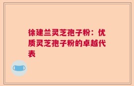 徐建兰灵芝孢子粉：优质灵芝孢子粉的卓越代表
