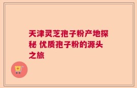 天津灵芝孢子粉产地探秘 优质孢子粉的源头之旅