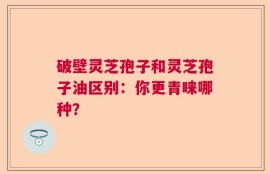 破壁灵芝孢子和灵芝孢子油区别：你更青睐哪种？