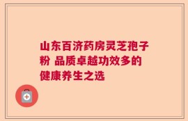山东百济药房灵芝孢子粉 品质卓越功效多的健康养生之选