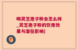 喝灵芝孢子粉会怎么样_灵芝孢子粉的饮用效果与潜在影响)
