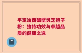 平定冶西破壁灵芝孢子粉：独特功效与卓越品质的健康之选