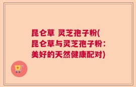 昆仑草 灵芝孢子粉(昆仑草与灵芝孢子粉：美好的天然健康配对)