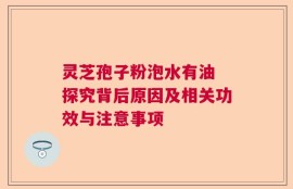 灵芝孢子粉泡水有油 探究背后原因及相关功效与注意事项