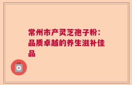 常州市产灵芝孢子粉：品质卓越的养生滋补佳品
