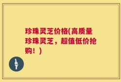 珍珠灵芝价格(高质量珍珠灵芝，超值低价抢购！)