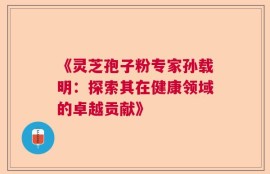 《灵芝孢子粉专家孙载明：探索其在健康领域的卓越贡献》