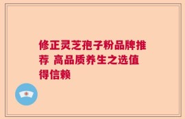 修正灵芝孢子粉品牌推荐 高品质养生之选值得信赖