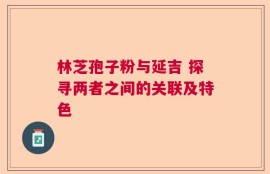 林芝孢子粉与延吉 探寻两者之间的关联及特色