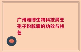 广州雅博生物科技灵芝孢子粉胶囊的功效与特色
