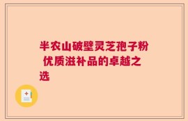 半农山破壁灵芝孢子粉 优质滋补品的卓越之选
