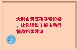 大别山灵芝孢子粉价格，让你轻松了解市场行情及购买建议