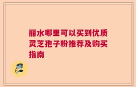 丽水哪里可以买到优质灵芝孢子粉推荐及购买指南