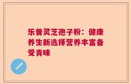 乐普灵芝孢子粉：健康养生新选择营养丰富备受青睐