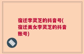 宿迁李灵芝的抖音号(宿迁美女李灵芝的抖音账号)