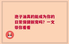 孢子油真的能成为你的日常保健新宠吗？一文带你看看