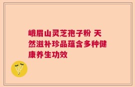 峨眉山灵芝孢子粉 天然滋补珍品蕴含多种健康养生功效