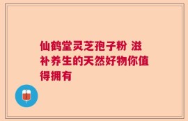 仙鹤堂灵芝孢子粉 滋补养生的天然好物你值得拥有