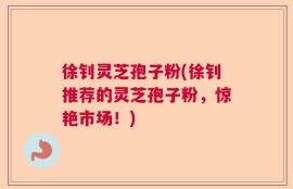 徐钊灵芝孢子粉(徐钊推荐的灵芝孢子粉，惊艳市场！)
