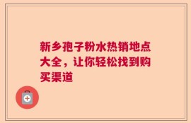 新乡孢子粉水热销地点大全，让你轻松找到购买渠道