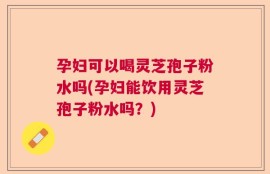 孕妇可以喝灵芝孢子粉水吗(孕妇能饮用灵芝孢子粉水吗？)