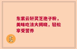 东紫云轩灵芝孢子粉，美味吃法大揭晓，轻松享受营养