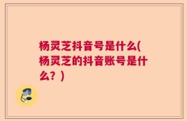 杨灵芝抖音号是什么(杨灵芝的抖音账号是什么？)