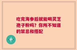 吃完海参后就能喝灵芝孢子粉吗？你所不知道的禁忌和搭配