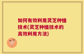 如何有效利用灵芝种植技术(灵芝种植技术的高效利用方法)